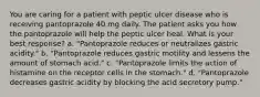 You are caring for a patient with peptic ulcer disease who is receiving pantoprazole 40 mg daily. The patient asks you how the pantoprazole will help the peptic ulcer heal. What is your best response? a. "Pantoprazole reduces or neutralizes gastric acidity." b. "Pantoprazole reduces gastric motility and lessens the amount of stomach acid." c. "Pantoprazole limits the action of histamine on the receptor cells in the stomach." d. "Pantoprazole decreases gastric acidity by blocking the acid secretory pump."