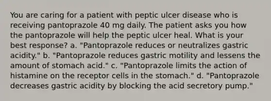 You are caring for a patient with peptic ulcer disease who is receiving pantoprazole 40 mg daily. The patient asks you how the pantoprazole will help the peptic ulcer heal. What is your best response? a. "Pantoprazole reduces or neutralizes gastric acidity." b. "Pantoprazole reduces gastric motility and lessens the amount of stomach acid." c. "Pantoprazole limits the action of histamine on the receptor cells in the stomach." d. "Pantoprazole decreases gastric acidity by blocking the acid secretory pump."