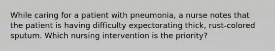 While caring for a patient with pneumonia, a nurse notes that the patient is having difficulty expectorating thick, rust-colored sputum. Which nursing intervention is the priority?