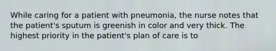 While caring for a patient with pneumonia, the nurse notes that the patient's sputum is greenish in color and very thick. The highest priority in the patient's plan of care is to