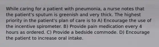 While caring for a patient with pneumonia, a nurse notes that the patient's sputum is greenish and very thick. The highest priority in the patient's plan of care is to A) Encourage the use of the incentive spirometer. B) Provide pain medication every 4 hours as ordered. C) Provide a bedside commode. D) Encourage the patient to increase oral intake.