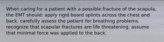 When caring for a patient with a possible fracture of the scapula, the EMT should: apply rigid board splints across the chest and back. carefully assess the patient for breathing problems. recognize that scapular fractures are life threatening. assume that minimal force was applied to the back.