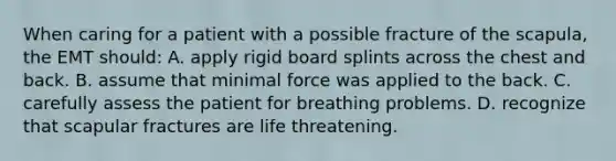 When caring for a patient with a possible fracture of the scapula, the EMT should: A. apply rigid board splints across the chest and back. B. assume that minimal force was applied to the back. C. carefully assess the patient for breathing problems. D. recognize that scapular fractures are life threatening.