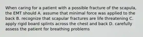 When caring for a patient with a possible fracture of the scapula, the EMT should A. assume that minimal force was applied to the back B. recognize that scapular fractures are life threatening C. apply rigid board splints across the chest and back D. carefully assess the patient for breathing problems