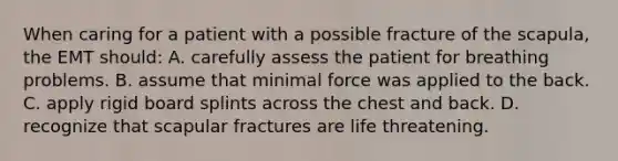 When caring for a patient with a possible fracture of the scapula, the EMT should: A. carefully assess the patient for breathing problems. B. assume that minimal force was applied to the back. C. apply rigid board splints across the chest and back. D. recognize that scapular fractures are life threatening.