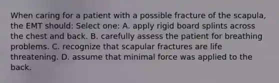 When caring for a patient with a possible fracture of the scapula, the EMT should: Select one: A. apply rigid board splints across the chest and back. B. carefully assess the patient for breathing problems. C. recognize that scapular fractures are life threatening. D. assume that minimal force was applied to the back.
