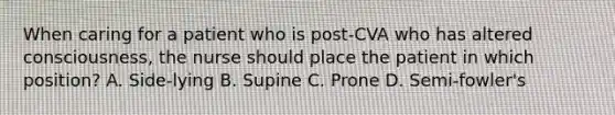 When caring for a patient who is post-CVA who has altered consciousness, the nurse should place the patient in which position? A. Side-lying B. Supine C. Prone D. Semi-fowler's