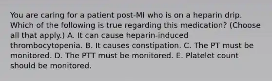 You are caring for a patient post-MI who is on a heparin drip. Which of the following is true regarding this medication? (Choose all that apply.) A. It can cause heparin-induced thrombocytopenia. B. It causes constipation. C. The PT must be monitored. D. The PTT must be monitored. E. Platelet count should be monitored.