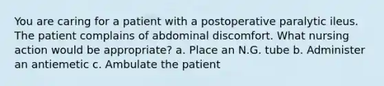 You are caring for a patient with a postoperative paralytic ileus. The patient complains of abdominal discomfort. What nursing action would be appropriate? a. Place an N.G. tube b. Administer an antiemetic c. Ambulate the patient