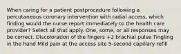 When caring for a patient postprocedure following a percutaneous coronary intervention with radial access, which finding would the nurse report immediately to the health care provider? Select all that apply. One, some, or all responses may be correct. Discoloration of the fingers +2 brachial pulse Tingling in the hand Mild pain at the access site 5-second capillary refill