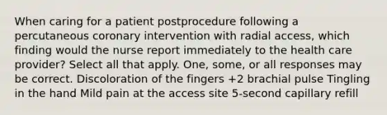 When caring for a patient postprocedure following a percutaneous coronary intervention with radial access, which finding would the nurse report immediately to the health care provider? Select all that apply. One, some, or all responses may be correct. Discoloration of the fingers +2 brachial pulse Tingling in the hand Mild pain at the access site 5-second capillary refill