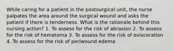 While caring for a patient in the postsurgical unit, the nurse palpates the area around the surgical wound and asks the patient if there is tenderness. What is the rationale behind this nursing action? 1. To assess for the risk of abrasion 2. To assess for the risk of hematoma 3. To assess for the risk of evisceration 4. To assess for the risk of periwound edema