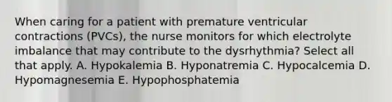 When caring for a patient with premature ventricular contractions (PVCs), the nurse monitors for which electrolyte imbalance that may contribute to the dysrhythmia? Select all that apply. A. Hypokalemia B. Hyponatremia C. Hypocalcemia D. Hypomagnesemia E. Hypophosphatemia