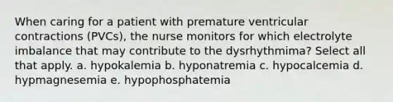 When caring for a patient with premature ventricular contractions (PVCs), the nurse monitors for which electrolyte imbalance that may contribute to the dysrhythmima? Select all that apply. a. hypokalemia b. hyponatremia c. hypocalcemia d. hypmagnesemia e. hypophosphatemia