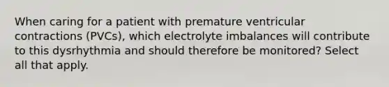 When caring for a patient with premature ventricular contractions (PVCs), which electrolyte imbalances will contribute to this dysrhythmia and should therefore be monitored? Select all that apply.