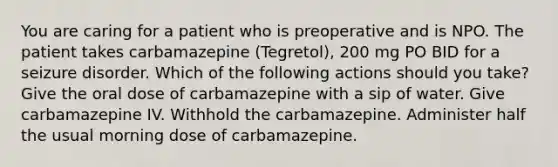 You are caring for a patient who is preoperative and is NPO. The patient takes carbamazepine (Tegretol), 200 mg PO BID for a seizure disorder. Which of the following actions should you take? ​Give the oral dose of carbamazepine with a sip of water. ​Give carbamazepine IV. Withhold the carbamazepine. ​Administer half the usual morning dose of carbamazepine.