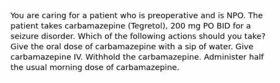 You are caring for a patient who is preoperative and is NPO. The patient takes carbamazepine (Tegretol), 200 mg PO BID for a seizure disorder. Which of the following actions should you take?​ Give the oral dose of carbamazepine with a sip of water.​ Give carbamazepine IV. Withhold the carbamazepine.​ Administer half the usual morning dose of carbamazepine.