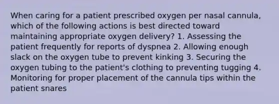 When caring for a patient prescribed oxygen per nasal cannula, which of the following actions is best directed toward maintaining appropriate oxygen delivery? 1. Assessing the patient frequently for reports of dyspnea 2. Allowing enough slack on the oxygen tube to prevent kinking 3. Securing the oxygen tubing to the patient's clothing to preventing tugging 4. Monitoring for proper placement of the cannula tips within the patient snares