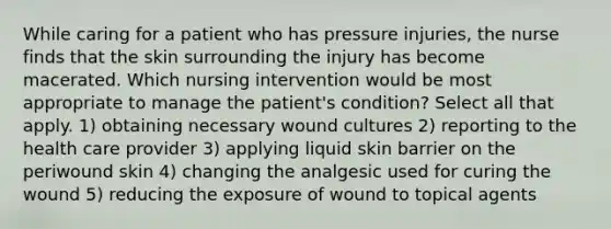 While caring for a patient who has pressure injuries, the nurse finds that the skin surrounding the injury has become macerated. Which nursing intervention would be most appropriate to manage the patient's condition? Select all that apply. 1) obtaining necessary wound cultures 2) reporting to the health care provider 3) applying liquid skin barrier on the periwound skin 4) changing the analgesic used for curing the wound 5) reducing the exposure of wound to topical agents