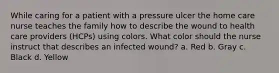 While caring for a patient with a pressure ulcer the home care nurse teaches the family how to describe the wound to health care providers (HCPs) using colors. What color should the nurse instruct that describes an infected wound? a. Red b. Gray c. Black d. Yellow