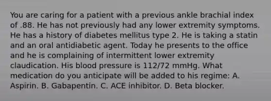 You are caring for a patient with a previous ankle brachial index of .88. He has not previously had any lower extremity symptoms. He has a history of diabetes mellitus type 2. He is taking a statin and an oral antidiabetic agent. Today he presents to the office and he is complaining of intermittent lower extremity claudication. His blood pressure is 112/72 mmHg. What medication do you anticipate will be added to his regime: A. Aspirin. B. Gabapentin. C. ACE inhibitor. D. Beta blocker.