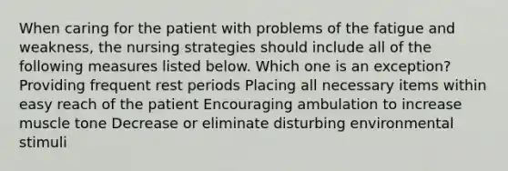 When caring for the patient with problems of the fatigue and weakness, the nursing strategies should include all of the following measures listed below. Which one is an exception? Providing frequent rest periods Placing all necessary items within easy reach of the patient Encouraging ambulation to increase muscle tone Decrease or eliminate disturbing environmental stimuli