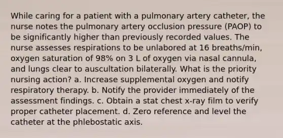 While caring for a patient with a pulmonary artery catheter, the nurse notes the pulmonary artery occlusion pressure (PAOP) to be significantly higher than previously recorded values. The nurse assesses respirations to be unlabored at 16 breaths/min, oxygen saturation of 98% on 3 L of oxygen via nasal cannula, and lungs clear to auscultation bilaterally. What is the priority nursing action? a. Increase supplemental oxygen and notify respiratory therapy. b. Notify the provider immediately of the assessment findings. c. Obtain a stat chest x-ray film to verify proper catheter placement. d. Zero reference and level the catheter at the phlebostatic axis.