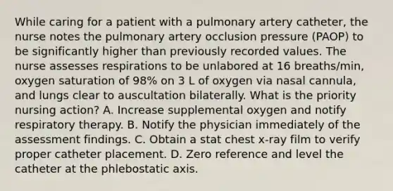 While caring for a patient with a pulmonary artery catheter, the nurse notes the pulmonary artery occlusion pressure (PAOP) to be significantly higher than previously recorded values. The nurse assesses respirations to be unlabored at 16 breaths/min, oxygen saturation of 98% on 3 L of oxygen via nasal cannula, and lungs clear to auscultation bilaterally. What is the priority nursing action? A. Increase supplemental oxygen and notify respiratory therapy. B. Notify the physician immediately of the assessment findings. C. Obtain a stat chest x-ray film to verify proper catheter placement. D. Zero reference and level the catheter at the phlebostatic axis.