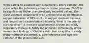 While caring for a patient with a pulmonary artery catheter, the nurse notes the pulmonary artery occlusion pressure (PAOP) to be significantly higher than previously recorded values. The nurse assesses respirations to be unlabored at 16 breaths/min, oxygen saturation of 98% on 3 L of oxygen via nasal cannula, and lungs clear to auscultation bilaterally. What is the priority nursing action? a. Increase supplemental oxygen and notify respiratory therapy. b. Notify the physician immediately of the assessment findings. c. Obtain a stat chest x-ray film to verify proper catheter placement. d. Zero reference and level the catheter at the phlebostatic axis.