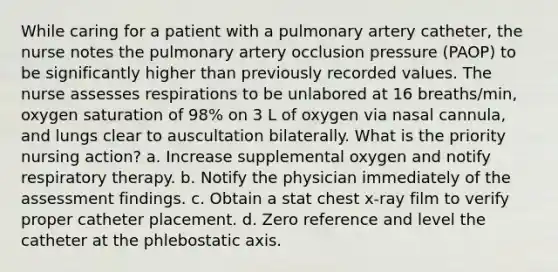 While caring for a patient with a pulmonary artery catheter, the nurse notes the pulmonary artery occlusion pressure (PAOP) to be significantly higher than previously recorded values. The nurse assesses respirations to be unlabored at 16 breaths/min, oxygen saturation of 98% on 3 L of oxygen via nasal cannula, and lungs clear to auscultation bilaterally. What is the priority nursing action? a. Increase supplemental oxygen and notify respiratory therapy. b. Notify the physician immediately of the assessment findings. c. Obtain a stat chest x-ray film to verify proper catheter placement. d. Zero reference and level the catheter at the phlebostatic axis.