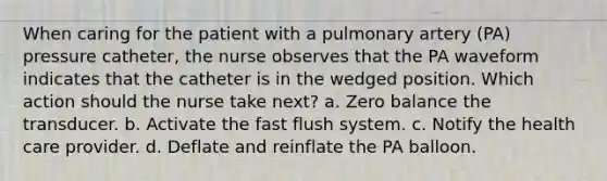 When caring for the patient with a pulmonary artery (PA) pressure catheter, the nurse observes that the PA waveform indicates that the catheter is in the wedged position. Which action should the nurse take next? a. Zero balance the transducer. b. Activate the fast flush system. c. Notify the health care provider. d. Deflate and reinflate the PA balloon.