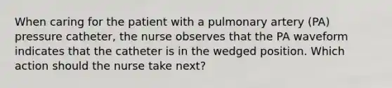 When caring for the patient with a pulmonary artery (PA) pressure catheter, the nurse observes that the PA waveform indicates that the catheter is in the wedged position. Which action should the nurse take next?