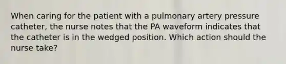 When caring for the patient with a pulmonary artery pressure catheter, the nurse notes that the PA waveform indicates that the catheter is in the wedged position. Which action should the nurse take?