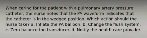 When caring for the patient with a pulmonary artery pressure catheter, the nurse notes that the PA waveform indicates that the catheter is in the wedged position. Which action should the nurse take? a. Inflate the PA balloon. b. Change the flush system. c. Zero balance the transducer. d. Notify the health care provider.