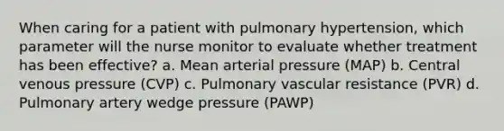 When caring for a patient with pulmonary hypertension, which parameter will the nurse monitor to evaluate whether treatment has been effective? a. Mean arterial pressure (MAP) b. Central venous pressure (CVP) c. Pulmonary vascular resistance (PVR) d. Pulmonary artery wedge pressure (PAWP)