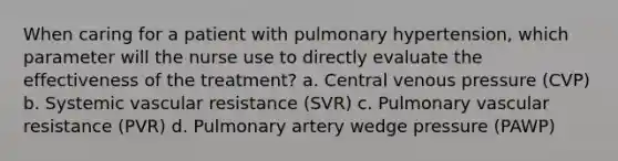 When caring for a patient with pulmonary hypertension, which parameter will the nurse use to directly evaluate the effectiveness of the treatment? a. Central venous pressure (CVP) b. Systemic vascular resistance (SVR) c. Pulmonary vascular resistance (PVR) d. Pulmonary artery wedge pressure (PAWP)