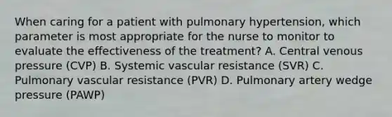 When caring for a patient with pulmonary hypertension, which parameter is most appropriate for the nurse to monitor to evaluate the effectiveness of the treatment? A. Central venous pressure (CVP) B. Systemic vascular resistance (SVR) C. Pulmonary vascular resistance (PVR) D. Pulmonary artery wedge pressure (PAWP)