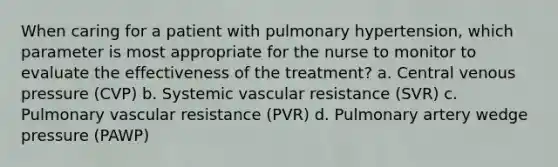 When caring for a patient with pulmonary hypertension, which parameter is most appropriate for the nurse to monitor to evaluate the effectiveness of the treatment? a. Central venous pressure (CVP) b. Systemic vascular resistance (SVR) c. Pulmonary vascular resistance (PVR) d. Pulmonary artery wedge pressure (PAWP)