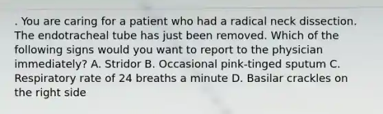 . You are caring for a patient who had a radical neck dissection. The endotracheal tube has just been removed. Which of the following signs would you want to report to the physician immediately? A. Stridor B. Occasional pink-tinged sputum C. Respiratory rate of 24 breaths a minute D. Basilar crackles on the right side