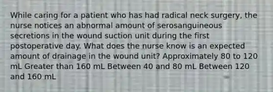 While caring for a patient who has had radical neck surgery, the nurse notices an abnormal amount of serosanguineous secretions in the wound suction unit during the first postoperative day. What does the nurse know is an expected amount of drainage in the wound unit? Approximately 80 to 120 mL Greater than 160 mL Between 40 and 80 mL Between 120 and 160 mL