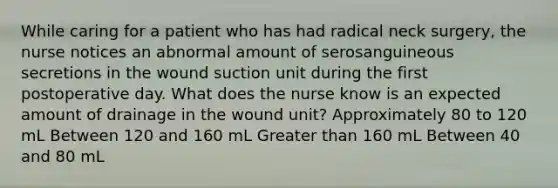 While caring for a patient who has had radical neck surgery, the nurse notices an abnormal amount of serosanguineous secretions in the wound suction unit during the first postoperative day. What does the nurse know is an expected amount of drainage in the wound unit? Approximately 80 to 120 mL Between 120 and 160 mL Greater than 160 mL Between 40 and 80 mL