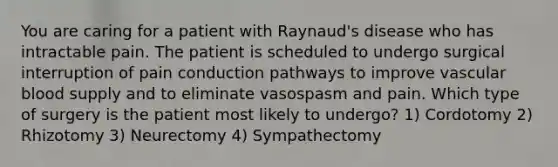 You are caring for a patient with Raynaud's disease who has intractable pain. The patient is scheduled to undergo surgical interruption of pain conduction pathways to improve vascular blood supply and to eliminate vasospasm and pain. Which type of surgery is the patient most likely to undergo? 1) Cordotomy 2) Rhizotomy 3) Neurectomy 4) Sympathectomy