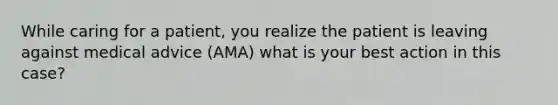 While caring for a patient, you realize the patient is leaving against medical advice (AMA) what is your best action in this case?