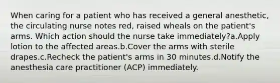 When caring for a patient who has received a general anesthetic, the circulating nurse notes red, raised wheals on the patient's arms. Which action should the nurse take immediately?a.Apply lotion to the affected areas.b.Cover the arms with sterile drapes.c.Recheck the patient's arms in 30 minutes.d.Notify the anesthesia care practitioner (ACP) immediately.