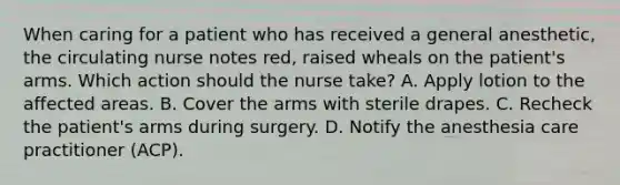 When caring for a patient who has received a general anesthetic, the circulating nurse notes red, raised wheals on the patient's arms. Which action should the nurse take? A. Apply lotion to the affected areas. B. Cover the arms with sterile drapes. C. Recheck the patient's arms during surgery. D. Notify the anesthesia care practitioner (ACP).