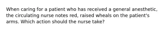 When caring for a patient who has received a general anesthetic, the circulating nurse notes red, raised wheals on the patient's arms. Which action should the nurse take?