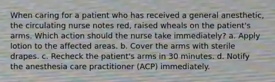 When caring for a patient who has received a general anesthetic, the circulating nurse notes red, raised wheals on the patient's arms. Which action should the nurse take immediately? a. Apply lotion to the affected areas. b. Cover the arms with sterile drapes. c. Recheck the patient's arms in 30 minutes. d. Notify the anesthesia care practitioner (ACP) immediately.