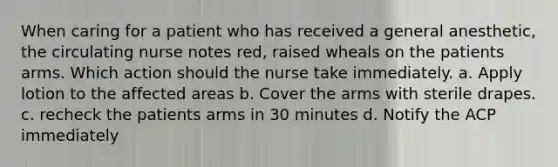 When caring for a patient who has received a general anesthetic, the circulating nurse notes red, raised wheals on the patients arms. Which action should the nurse take immediately. a. Apply lotion to the affected areas b. Cover the arms with sterile drapes. c. recheck the patients arms in 30 minutes d. Notify the ACP immediately