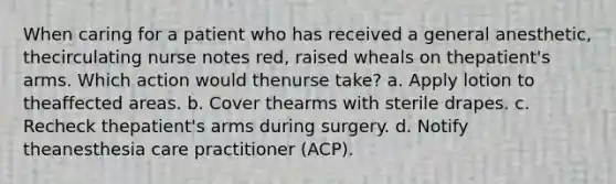 When caring for a patient who has received a general anesthetic, thecirculating nurse notes red, raised wheals on thepatient's arms. Which action would thenurse take? a. Apply lotion to theaffected areas. b. Cover thearms with sterile drapes. c. Recheck thepatient's arms during surgery. d. Notify theanesthesia care practitioner (ACP).