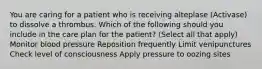 You are caring for a patient who is receiving alteplase (Activase) to dissolve a thrombus. Which of the following should you include in the care plan for the patient? (Select all that apply) Monitor blood pressure Reposition frequently Limit venipunctures Check level of consciousness Apply pressure to oozing sites